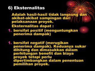 6) Eksternalitas
Adalah hasil-hasil tidak langsung dan
akibat-akibat sampingan dari
pelaksanaan proyek.
Eksternalitas dapat :
1. bersifat positif (menguntungkan
penerima dampak)
1. bersifat negatif (merugikan
penerima dampak). Keduanya sukar
dihitung dan dimasukkan dalam
perhitungan benefit dan biaya
proyek tetapi perlu
dipertimbangkan dalam penentuan
pemilihan proyek.
 
