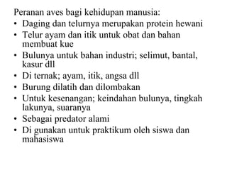 Peranan aves bagi kehidupan manusia:
• Daging dan telurnya merupakan protein hewani
• Telur ayam dan itik untuk obat dan bahan
membuat kue
• Bulunya untuk bahan industri; selimut, bantal,
kasur dll
• Di ternak; ayam, itik, angsa dll
• Burung dilatih dan dilombakan
• Untuk kesenangan; keindahan bulunya, tingkah
lakunya, suaranya
• Sebagai predator alami
• Di gunakan untuk praktikum oleh siswa dan
mahasiswa
 