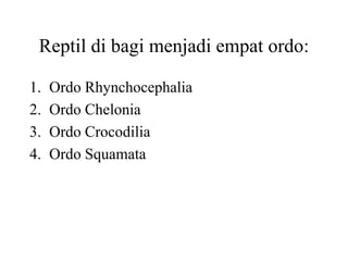 Reptil di bagi menjadi empat ordo:
1. Ordo Rhynchocephalia
2. Ordo Chelonia
3. Ordo Crocodilia
4. Ordo Squamata
 