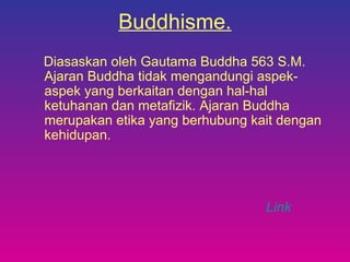 Buddhisme.
Diasaskan oleh Gautama Buddha 563 S.M.
Ajaran Buddha tidak mengandungi aspek-
aspek yang berkaitan dengan hal-hal
ketuhanan dan metafizik. Ajaran Buddha
merupakan etika yang berhubung kait dengan
kehidupan.
Link
 