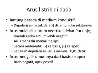 Arus listrik di dada 
• Jantung berada di medium konduktif 
– Depolarisasi, listrik dari (-) di jantung ke sekitarnya 
• Arus mulai di septum ventrikel dekat Purkinje, 
– Daerah endokardium lebih negatif 
– Arus mengalir menurut ellips 
– Secara matematik, (-) ke basis, (+) ke apex 
– Sebelum depolarisasi, arus membali 0,01 detik 
• Arus mengalir umumnya dari basis ke apex 
– Basis negatif, apex positif 
 