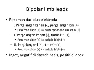 Bipolar limb leads 
• Rekaman dari dua elektroda 
– I. Pergelangan kanan (-), pergelangan kiri (+) 
• Rekaman akan (+) kalau pergelangan kiri lebih (+) 
– II. Pergelangan kanan (-), tumit kiri (+) 
• Rekaman akan (+) kalau kaki lebih (+) 
– III. Pergelangan kiri (-), tumit (+) 
• Rekaman akan (+) kalau kaki lebih (+) 
• Ingat, negatif di daerah basis, positif di apex 
 