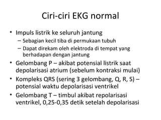 Ciri-ciri EKG normal 
• Impuls listrik ke seluruh jantung 
– Sebagian kecil tiba di permukaan tubuh 
– Dapat direkam oleh elektroda di tempat yang 
berhadapan dengan jantung 
• Gelombang P – akibat potensial listrik saat 
depolarisasi atrium (sebelum kontraksi mulai) 
• Kompleks QRS (sering 3 gelombang, Q, R, S) – 
potensial waktu depolarisasi ventrikel 
• Gelombang T – timbul akibat repolarisasi 
ventrikel, 0,25-0,35 detik setelah depolarisasi 
 