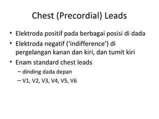 Chest (Precordial) Leads 
• Elektroda positif pada berbagai posisi di dada 
• Elektroda negatif (‘indifference’) di 
pergelangan kanan dan kiri, dan tumit kiri 
• Enam standard chest leads 
– dinding dada depan 
– V1, V2, V3, V4, V5, V6 
 