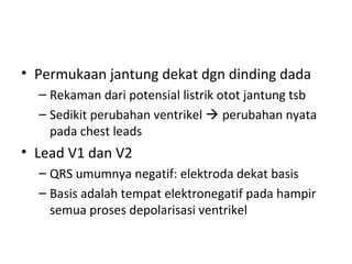 • Permukaan jantung dekat dgn dinding dada 
– Rekaman dari potensial listrik otot jantung tsb 
– Sedikit perubahan ventrikel  perubahan nyata 
pada chest leads 
• Lead V1 dan V2 
– QRS umumnya negatif: elektroda dekat basis 
– Basis adalah tempat elektronegatif pada hampir 
semua proses depolarisasi ventrikel 
 