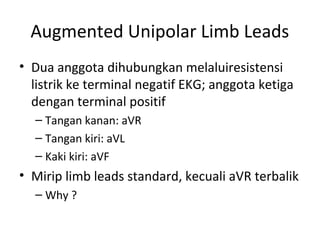 Augmented Unipolar Limb Leads 
• Dua anggota dihubungkan melaluiresistensi 
listrik ke terminal negatif EKG; anggota ketiga 
dengan terminal positif 
– Tangan kanan: aVR 
– Tangan kiri: aVL 
– Kaki kiri: aVF 
• Mirip limb leads standard, kecuali aVR terbalik 
– Why ? 
 