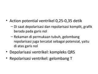 • Action potential ventrikel 0,25-0,35 detik 
– Di saat depolarisasi dan repolarisasi komplit, grafik 
berada pada garis nol 
– Rekaman di permukaan tubuh, gelombang 
repolarisasi juga tercatat sebagai potensial, yaitu 
di atas garis nol 
• Depolarisasi ventrikel: kompleks QRS 
• Repolarisasi ventrikel: gelombang T 
 