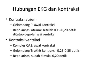 Hubungan EKG dan kontraksi 
• Kontraksi atrium 
– Gelombang P: awal kontraksi 
– Repolarisasi atrium: setelah 0,15-0,20 detik 
ditutup depolarisasi ventrikel 
• Kontraksi ventrikel 
– Komples QRS: awal kontraksi 
– Gelombang T: akhir kontraksi, 0,25-0,35 detik 
– Repolarisasi sudah dimulai 0,20 detik 
 