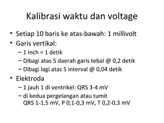 Kalibrasi waktu dan voltage 
• Setiap 10 baris ke atas-bawah: 1 millivolt 
• Garis vertikal: 
– 1 inch = 1 detik 
– Dibagi atas 5 daerah garis tebal @ 0,2 detik 
– Dibagi lagi atas 5 interval @ 0,04 detik 
• Elektroda 
– 1 jauh 1 di ventrikel: QRS 3-4 mV 
– di kedua pergelangan atau tumit 
QRS 1-1,5 mV, P 0,1-0,3 mV, T 0,2-0,3 mV 
 