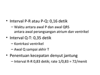 • Interval P-R atau P-Q: 0,16 detik 
– Waktu antara awal P dan awal QRS 
antara awal perangsangan atrium dan ventrikel 
• Interval Q-T: 0,35 detik 
– Kontrkasi ventrikel 
– Awal Q sampai akhir T 
• Penentuan kecepatan denyut jantung 
– Interval R-R 0,83 detik; rate 1/0,83 = 72/menit 
 