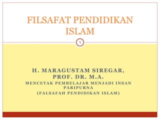 H. MARAGUSTAM SIREGAR,
PROF. DR. M.A.
MENCETAK PEMBELAJAR MENJADI INSAN
PARIPURNA
(FALSAFAH PENDIDIKAN ISLAM)
1
FILSAFAT PENDIDIKAN
ISLAM
 