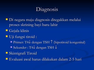 Diagnosis Di negara maju diagnosis ditegakkan melalui proses skrining bayi baru lahir Gejala klinis Uji fungsi tiroid :  Primer: T4   dengan TSH    (hipotiroid kongenital) Sekunder : T4   dengan TSH   Skintigrafi Tiroid Evaluasi awal harus dilakukan dalam 2-5 hari 