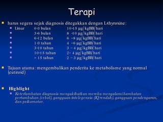 Terapi harus segera sejak diagnosis ditegakkan dengan L-thyroxine: Umur  0-3 bulan  10-15   g/kgBB/hari 3-6 bulan 8  -10   g/kgBB/hari 6-12 bulan 6  - 8   g/kgBB/hari 1-3 tahun 4  - 6   g/kgBB/hari 3-10 tahun 3 – 4   g/kgBB/hari 10-15 tahun 2-  4   g/kgBB/hari > 15 tahun 2 – 3   g/kgBB/hari Tujuan utama: mengembalikan penderita ke metabolisme yang normal (eutiroid) Highlight Keterlambatan diagnosis mengakibatkan mereka mengalami hambatan pertumbuhan (cebol), gangguan intelegensia (IQ rendah), gangguan pendengaran, dan psikomotor. 