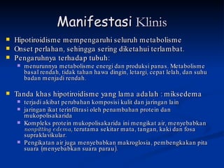 Manifestasi  Klinis Hipotiroidisme mempengaruhi seluruh metabolisme  Onset perlahan, sehingga sering diketahui terlambat.  Pengaruhnya terhadap tubuh:  menurunnya metabolisme energi dan produksi panas. Metabolisme basal rendah, tidak tahan hawa dingin, letargi, cepat lelah, dan suhu badan menjadi rendah.  Tanda khas hipotiroidisme yang lama adalah : miksedema terjadi akibat perubahan komposisi kulit dan jaringan lain jaringan ikat terinfiltrasi oleh penambahan protein dan mukopolisakarida Kompleks protein mukopolisakarida ini mengikat air, menyebabkan  nonpitting edema , terutama sekitar mata, tangan, kaki dan fosa supraklavikular.  Pengikatan air juga menyebabkan makroglosia, pembengkakan pita suara (menyebabkan suara parau). 