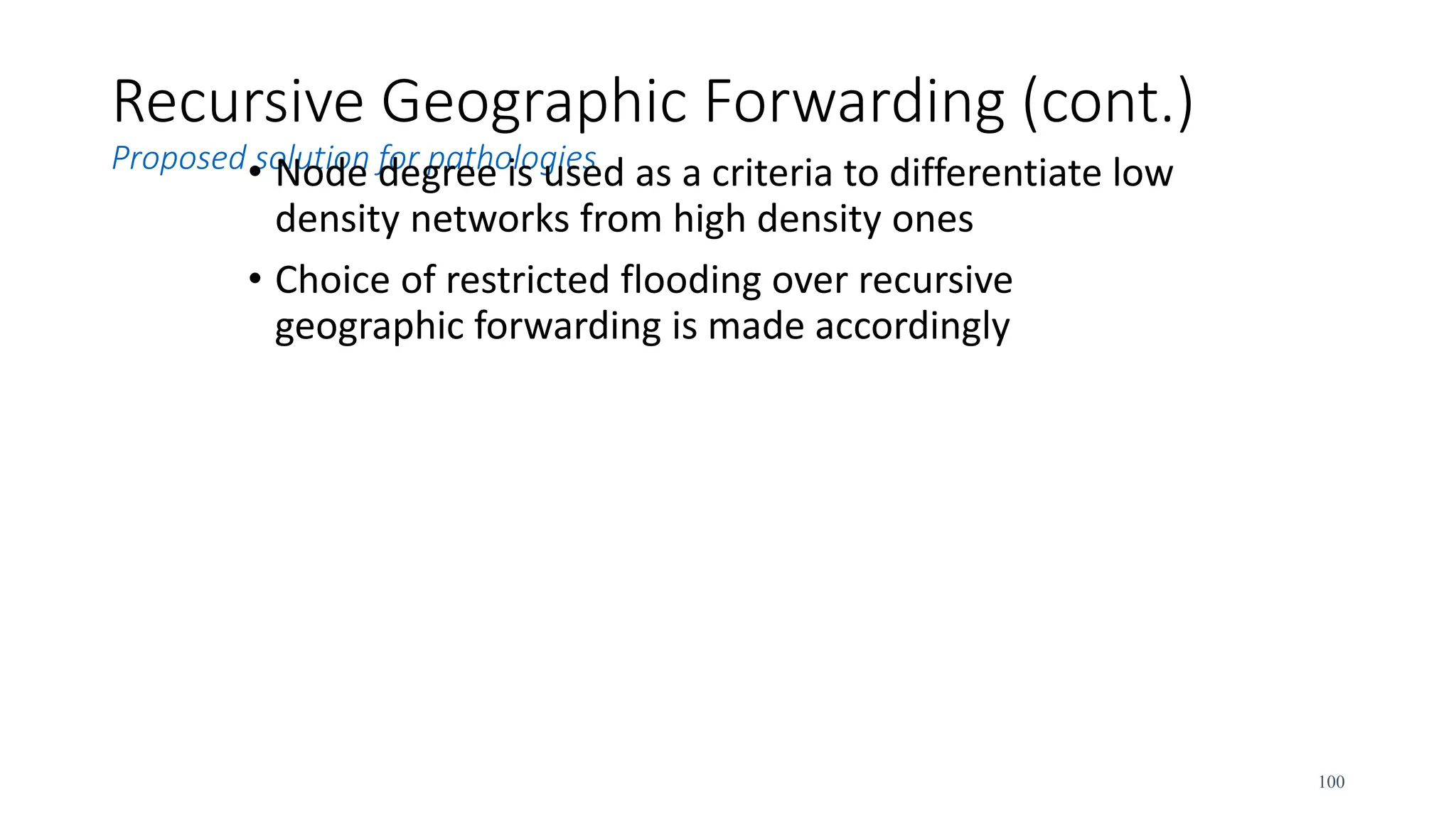 Recursive Geographic Forwarding (cont.)
Proposed solution for pathologies
• Node degree is used as a criteria to differentiate low
density networks from high density ones
• Choice of restricted flooding over recursive
geographic forwarding is made accordingly
100
 