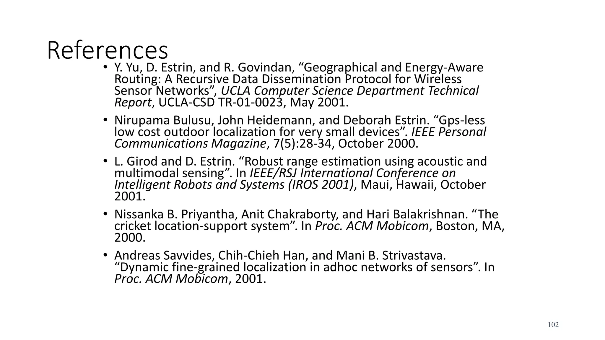 References
• Y. Yu, D. Estrin, and R. Govindan, “Geographical and Energy-Aware
Routing: A Recursive Data Dissemination Protocol for Wireless
Sensor Networks”, UCLA Computer Science Department Technical
Report, UCLA-CSD TR-01-0023, May 2001.
• Nirupama Bulusu, John Heidemann, and Deborah Estrin. “Gps-less
low cost outdoor localization for very small devices”. IEEE Personal
Communications Magazine, 7(5):28-34, October 2000.
• L. Girod and D. Estrin. “Robust range estimation using acoustic and
multimodal sensing”. In IEEE/RSJ International Conference on
Intelligent Robots and Systems (IROS 2001), Maui, Hawaii, October
2001.
• Nissanka B. Priyantha, Anit Chakraborty, and Hari Balakrishnan. “The
cricket location-support system”. In Proc. ACM Mobicom, Boston, MA,
2000.
• Andreas Savvides, Chih-Chieh Han, and Mani B. Strivastava.
“Dynamic fine-grained localization in adhoc networks of sensors”. In
Proc. ACM Mobicom, 2001.
102
 