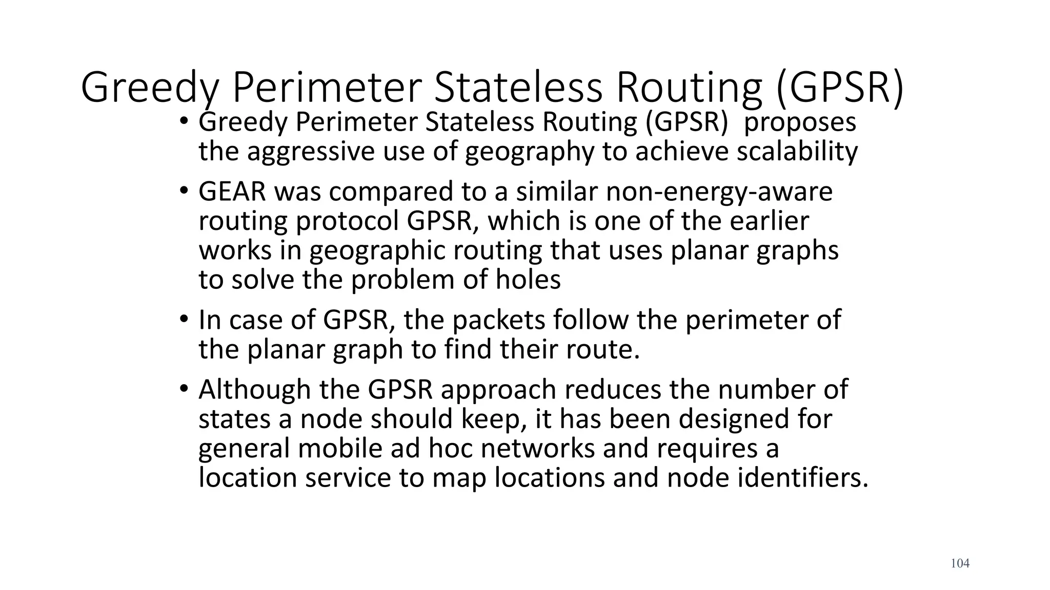 Greedy Perimeter Stateless Routing (GPSR)
• Greedy Perimeter Stateless Routing (GPSR) proposes
the aggressive use of geography to achieve scalability
• GEAR was compared to a similar non-energy-aware
routing protocol GPSR, which is one of the earlier
works in geographic routing that uses planar graphs
to solve the problem of holes
• In case of GPSR, the packets follow the perimeter of
the planar graph to find their route.
• Although the GPSR approach reduces the number of
states a node should keep, it has been designed for
general mobile ad hoc networks and requires a
location service to map locations and node identifiers.
104
 