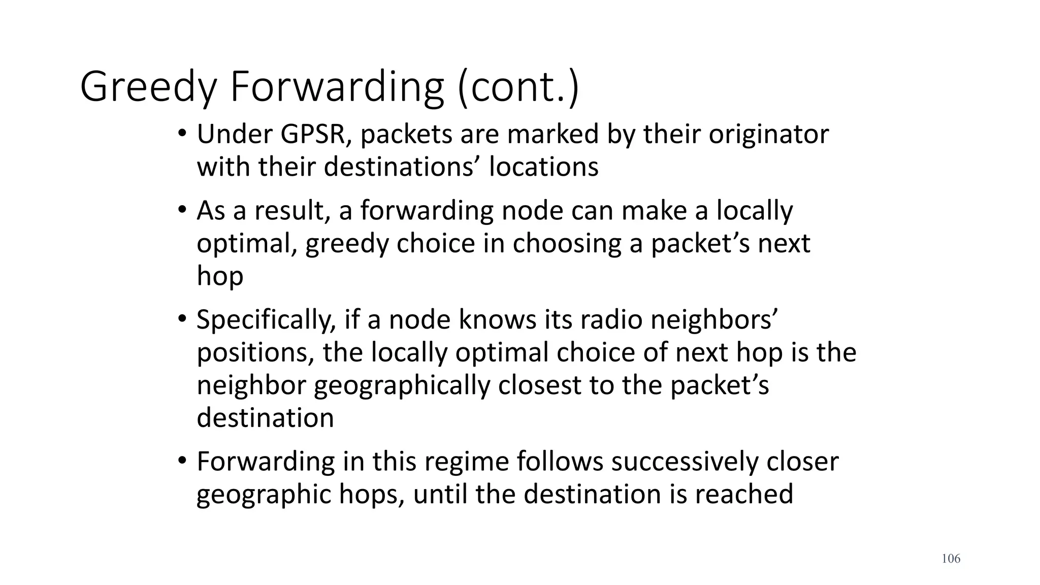 Greedy Forwarding (cont.)
• Under GPSR, packets are marked by their originator
with their destinations’ locations
• As a result, a forwarding node can make a locally
optimal, greedy choice in choosing a packet’s next
hop
• Specifically, if a node knows its radio neighbors’
positions, the locally optimal choice of next hop is the
neighbor geographically closest to the packet’s
destination
• Forwarding in this regime follows successively closer
geographic hops, until the destination is reached
106
 