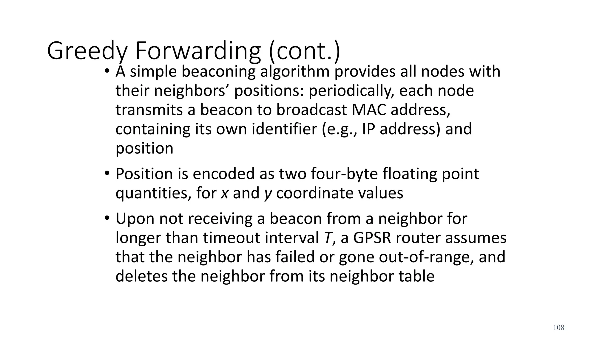 Greedy Forwarding (cont.)
• A simple beaconing algorithm provides all nodes with
their neighbors’ positions: periodically, each node
transmits a beacon to broadcast MAC address,
containing its own identifier (e.g., IP address) and
position
• Position is encoded as two four-byte floating point
quantities, for x and y coordinate values
• Upon not receiving a beacon from a neighbor for
longer than timeout interval T, a GPSR router assumes
that the neighbor has failed or gone out-of-range, and
deletes the neighbor from its neighbor table
108
 