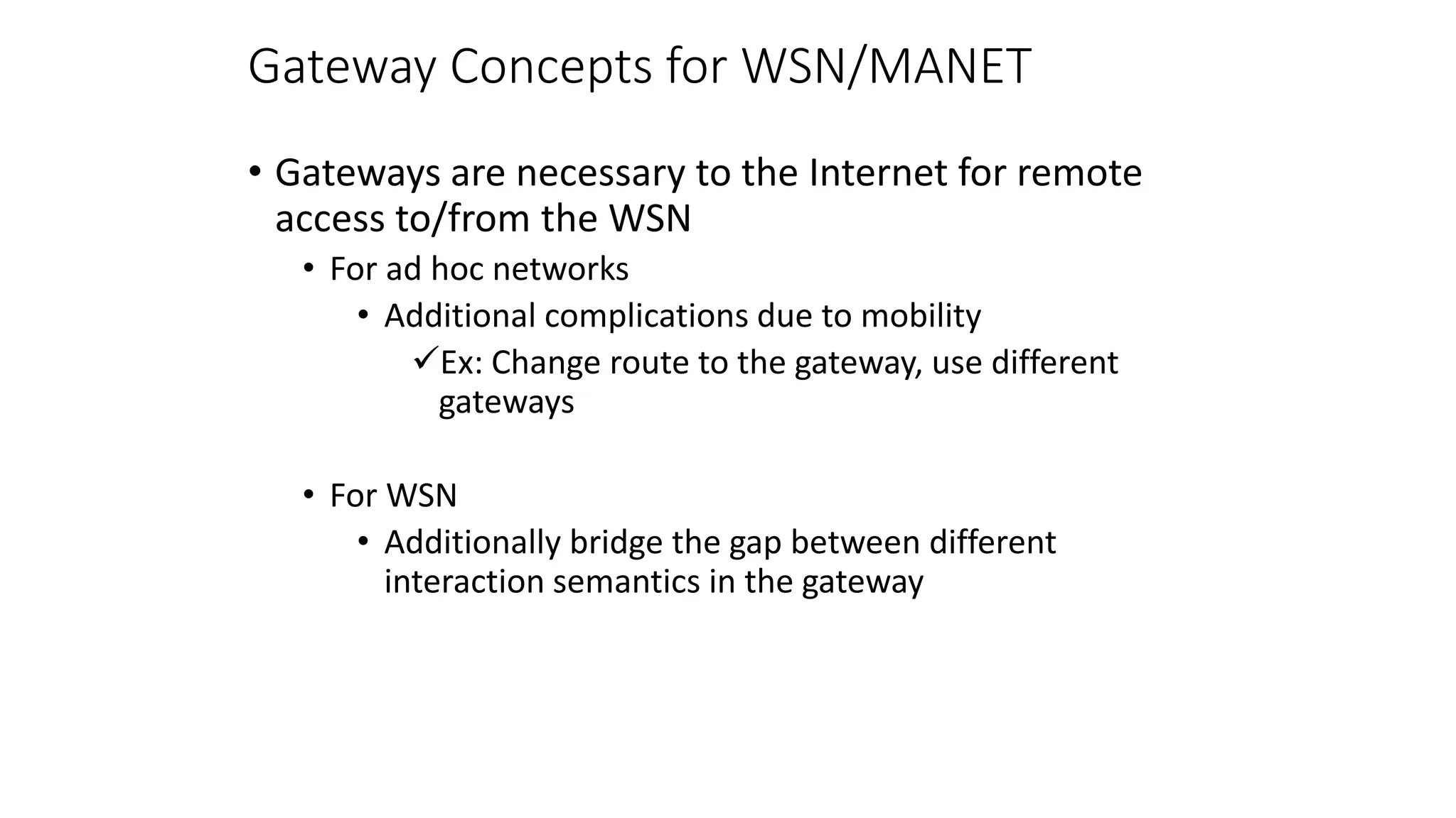 Gateway Concepts for WSN/MANET
• Gateways are necessary to the Internet for remote
access to/from the WSN
• For ad hoc networks
• Additional complications due to mobility
Ex: Change route to the gateway, use different
gateways
• For WSN
• Additionally bridge the gap between different
interaction semantics in the gateway
 