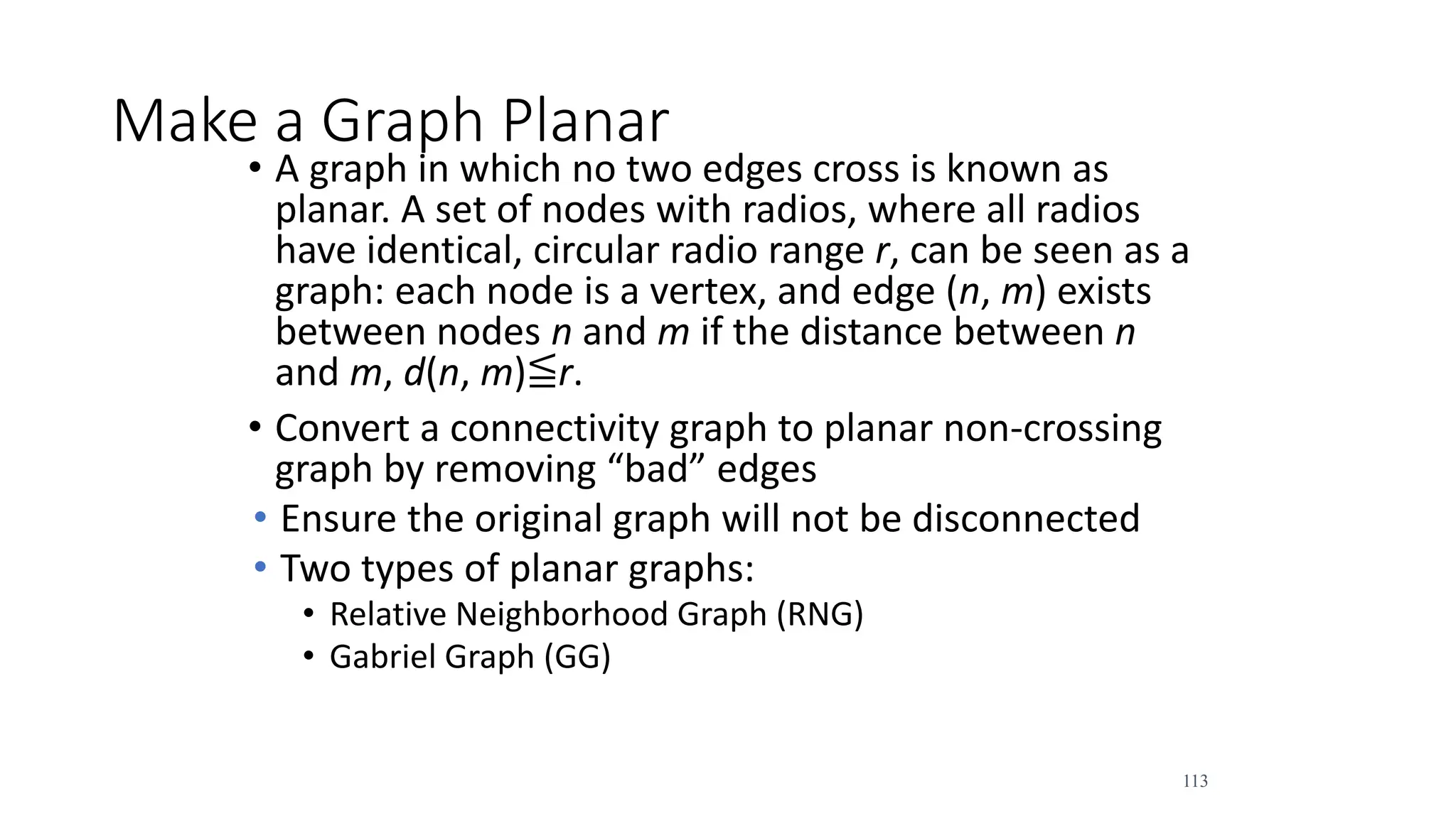 113
Make a Graph Planar
• A graph in which no two edges cross is known as
planar. A set of nodes with radios, where all radios
have identical, circular radio range r, can be seen as a
graph: each node is a vertex, and edge (n, m) exists
between nodes n and m if the distance between n
and m, d(n, m)≦r.
• Convert a connectivity graph to planar non-crossing
graph by removing “bad” edges
• Ensure the original graph will not be disconnected
• Two types of planar graphs:
• Relative Neighborhood Graph (RNG)
• Gabriel Graph (GG)
 