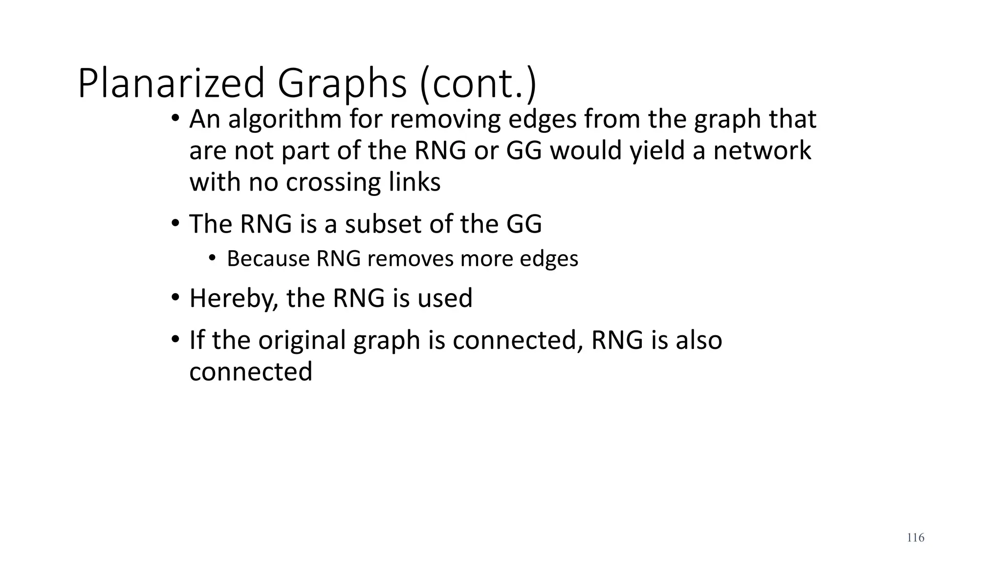 Planarized Graphs (cont.)
• An algorithm for removing edges from the graph that
are not part of the RNG or GG would yield a network
with no crossing links
• The RNG is a subset of the GG
• Because RNG removes more edges
• Hereby, the RNG is used
• If the original graph is connected, RNG is also
connected
116
 