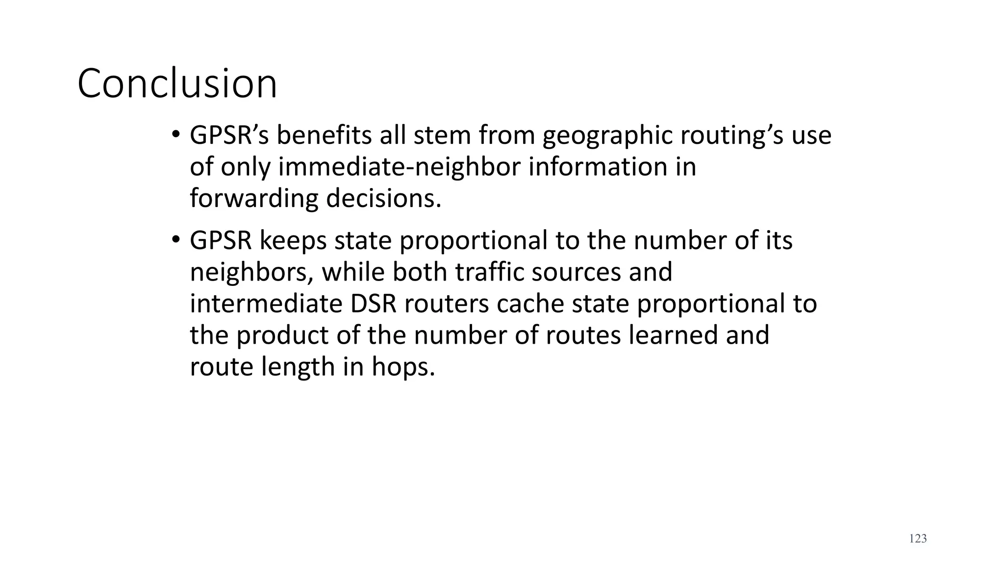 Conclusion
• GPSR’s benefits all stem from geographic routing’s use
of only immediate-neighbor information in
forwarding decisions.
• GPSR keeps state proportional to the number of its
neighbors, while both traffic sources and
intermediate DSR routers cache state proportional to
the product of the number of routes learned and
route length in hops.
123
 