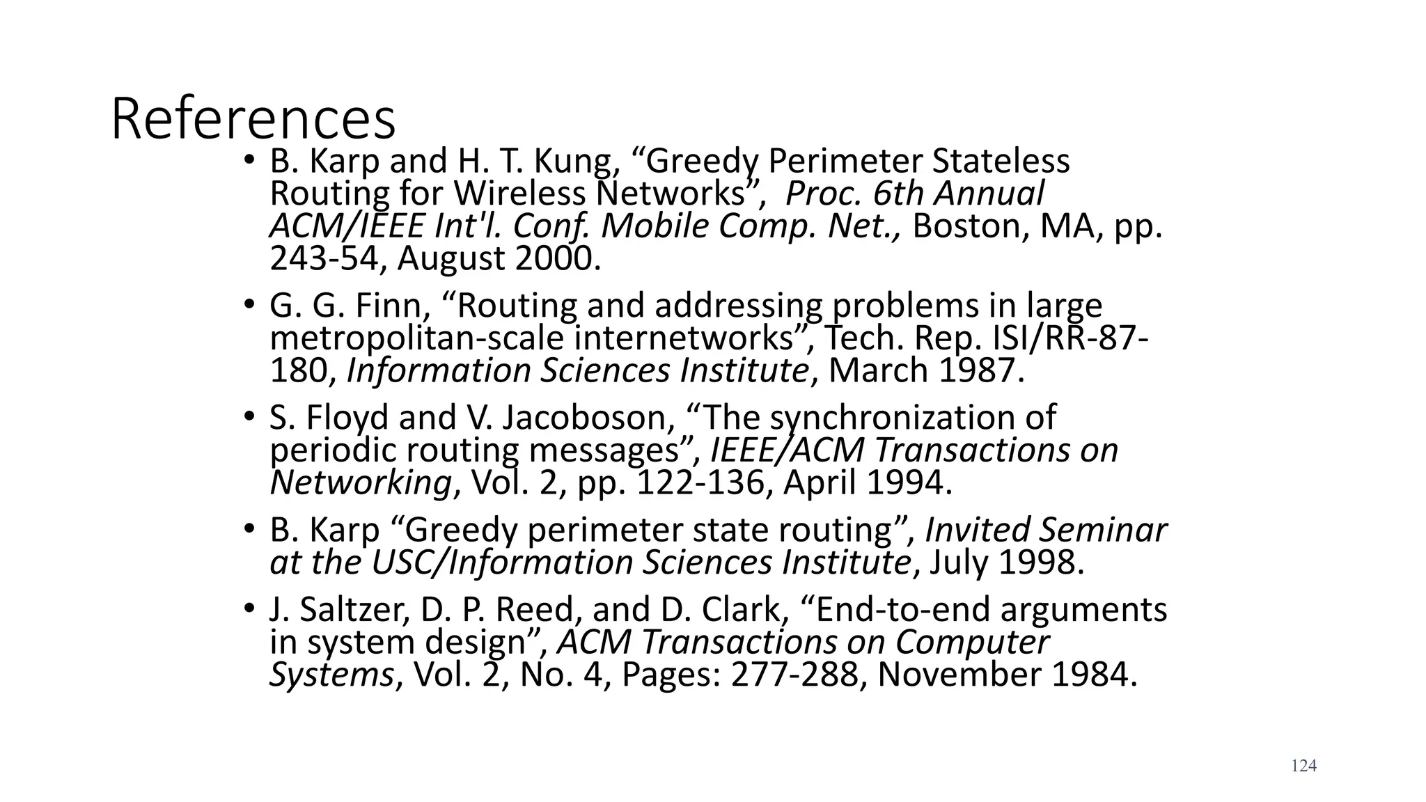 References
• B. Karp and H. T. Kung, “Greedy Perimeter Stateless
Routing for Wireless Networks”, Proc. 6th Annual
ACM/IEEE Int'l. Conf. Mobile Comp. Net., Boston, MA, pp.
243-54, August 2000.
• G. G. Finn, “Routing and addressing problems in large
metropolitan-scale internetworks”, Tech. Rep. ISI/RR-87-
180, Information Sciences Institute, March 1987.
• S. Floyd and V. Jacoboson, “The synchronization of
periodic routing messages”, IEEE/ACM Transactions on
Networking, Vol. 2, pp. 122-136, April 1994.
• B. Karp “Greedy perimeter state routing”, Invited Seminar
at the USC/Information Sciences Institute, July 1998.
• J. Saltzer, D. P. Reed, and D. Clark, “End-to-end arguments
in system design”, ACM Transactions on Computer
Systems, Vol. 2, No. 4, Pages: 277-288, November 1984.
124
 