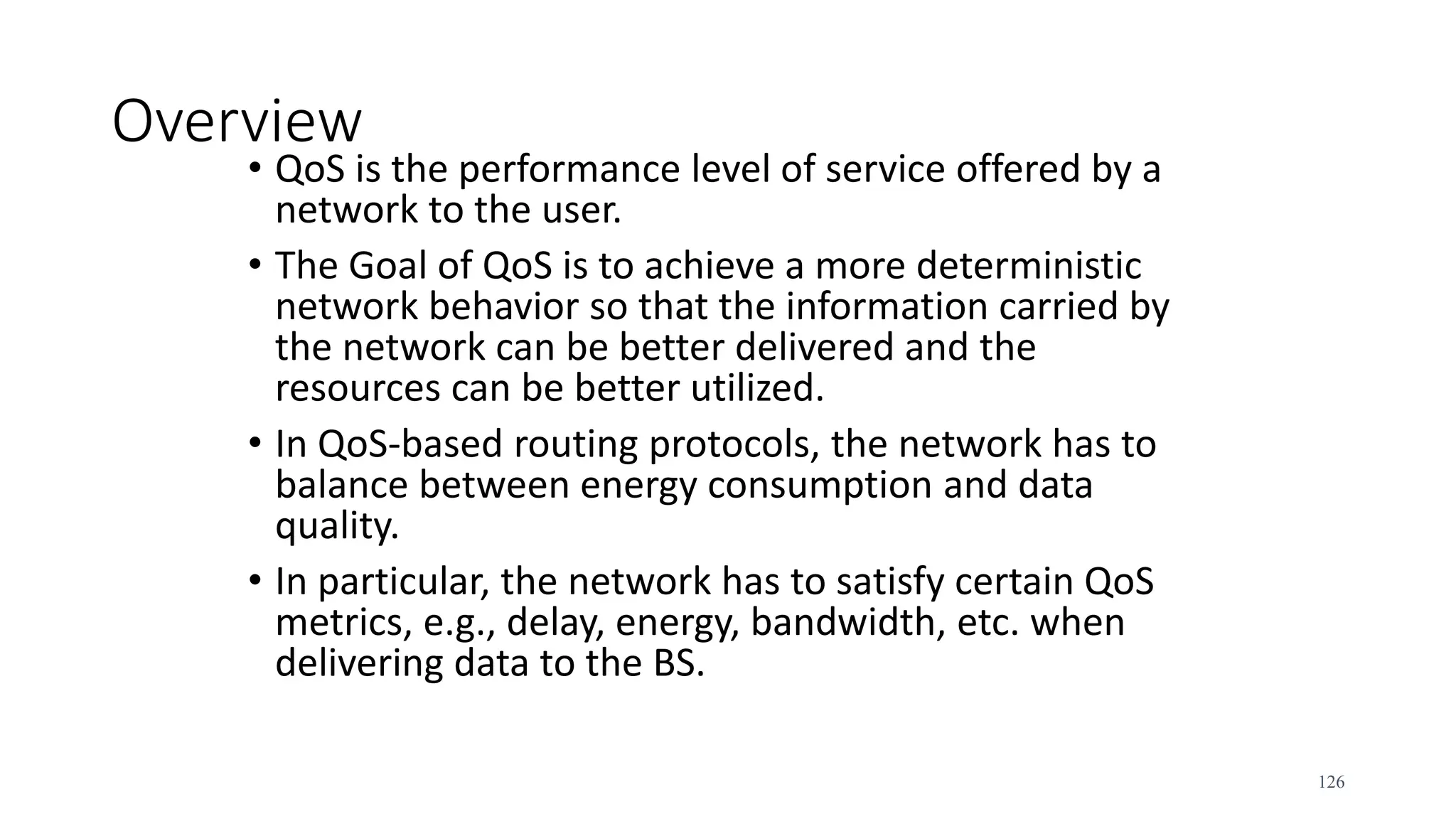 Overview
• QoS is the performance level of service offered by a
network to the user.
• The Goal of QoS is to achieve a more deterministic
network behavior so that the information carried by
the network can be better delivered and the
resources can be better utilized.
• In QoS-based routing protocols, the network has to
balance between energy consumption and data
quality.
• In particular, the network has to satisfy certain QoS
metrics, e.g., delay, energy, bandwidth, etc. when
delivering data to the BS.
126
 