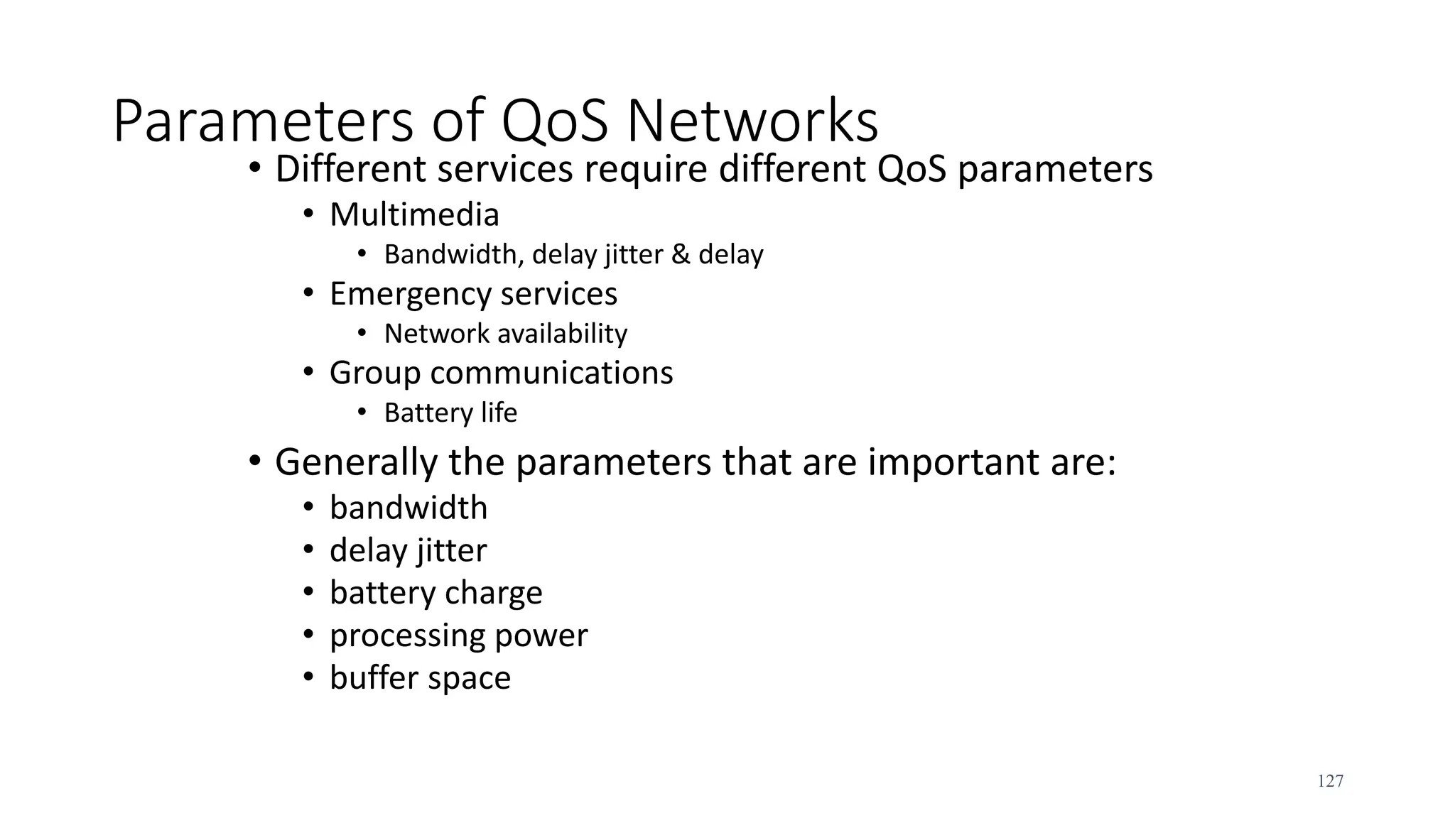 Parameters of QoS Networks
• Different services require different QoS parameters
• Multimedia
• Bandwidth, delay jitter & delay
• Emergency services
• Network availability
• Group communications
• Battery life
• Generally the parameters that are important are:
• bandwidth
• delay jitter
• battery charge
• processing power
• buffer space
127
 