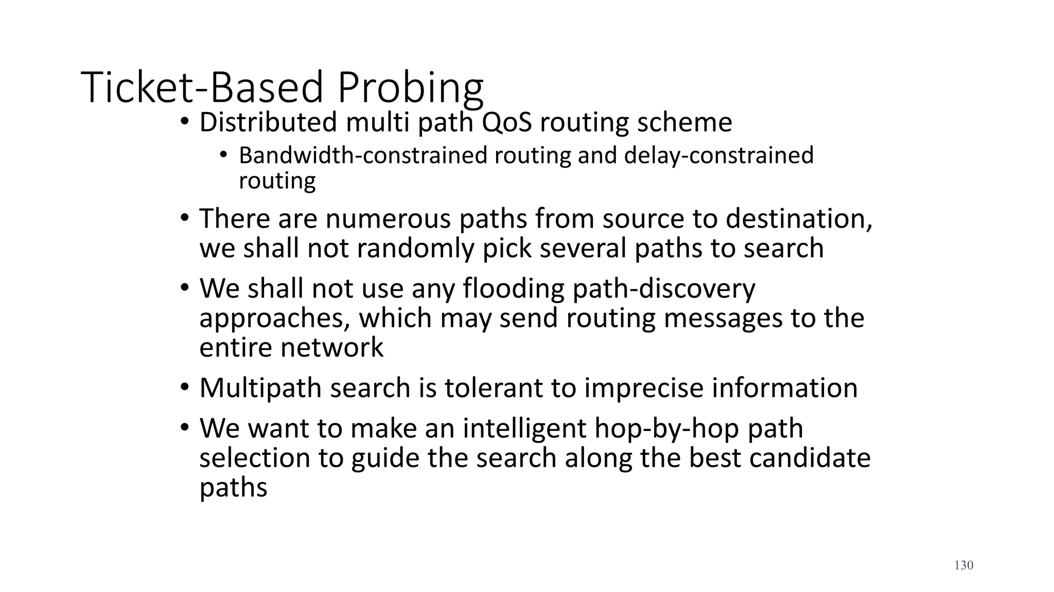 Ticket-Based Probing
• Distributed multi path QoS routing scheme
• Bandwidth-constrained routing and delay-constrained
routing
• There are numerous paths from source to destination,
we shall not randomly pick several paths to search
• We shall not use any flooding path-discovery
approaches, which may send routing messages to the
entire network
• Multipath search is tolerant to imprecise information
• We want to make an intelligent hop-by-hop path
selection to guide the search along the best candidate
paths
130
 