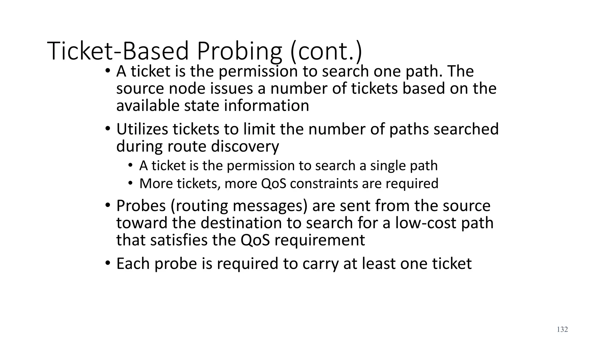 Ticket-Based Probing (cont.)
• A ticket is the permission to search one path. The
source node issues a number of tickets based on the
available state information
• Utilizes tickets to limit the number of paths searched
during route discovery
• A ticket is the permission to search a single path
• More tickets, more QoS constraints are required
• Probes (routing messages) are sent from the source
toward the destination to search for a low-cost path
that satisfies the QoS requirement
• Each probe is required to carry at least one ticket
132
 