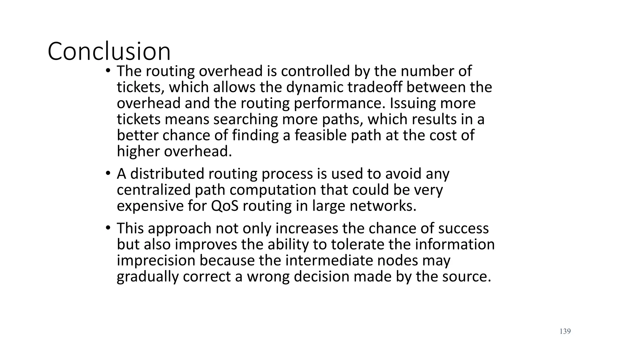 Conclusion
• The routing overhead is controlled by the number of
tickets, which allows the dynamic tradeoff between the
overhead and the routing performance. Issuing more
tickets means searching more paths, which results in a
better chance of finding a feasible path at the cost of
higher overhead.
• A distributed routing process is used to avoid any
centralized path computation that could be very
expensive for QoS routing in large networks.
• This approach not only increases the chance of success
but also improves the ability to tolerate the information
imprecision because the intermediate nodes may
gradually correct a wrong decision made by the source.
139
 