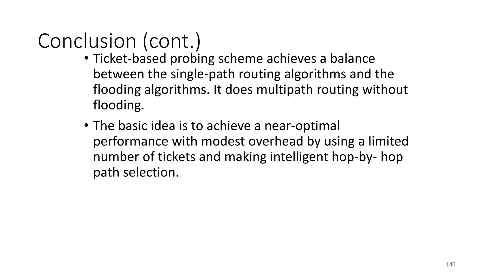 Conclusion (cont.)
• Ticket-based probing scheme achieves a balance
between the single-path routing algorithms and the
flooding algorithms. It does multipath routing without
flooding.
• The basic idea is to achieve a near-optimal
performance with modest overhead by using a limited
number of tickets and making intelligent hop-by- hop
path selection.
140
 