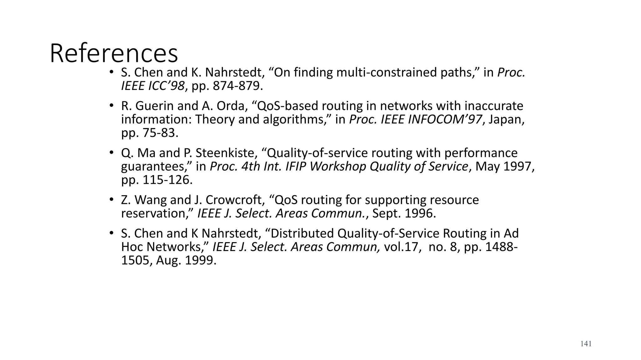 References
• S. Chen and K. Nahrstedt, “On finding multi-constrained paths,” in Proc.
IEEE ICC’98, pp. 874-879.
• R. Guerin and A. Orda, “QoS-based routing in networks with inaccurate
information: Theory and algorithms,” in Proc. IEEE INFOCOM’97, Japan,
pp. 75-83.
• Q. Ma and P. Steenkiste, “Quality-of-service routing with performance
guarantees,” in Proc. 4th Int. IFIP Workshop Quality of Service, May 1997,
pp. 115-126.
• Z. Wang and J. Crowcroft, “QoS routing for supporting resource
reservation,” IEEE J. Select. Areas Commun., Sept. 1996.
• S. Chen and K Nahrstedt, “Distributed Quality-of-Service Routing in Ad
Hoc Networks,” IEEE J. Select. Areas Commun, vol.17, no. 8, pp. 1488-
1505, Aug. 1999.
141
 