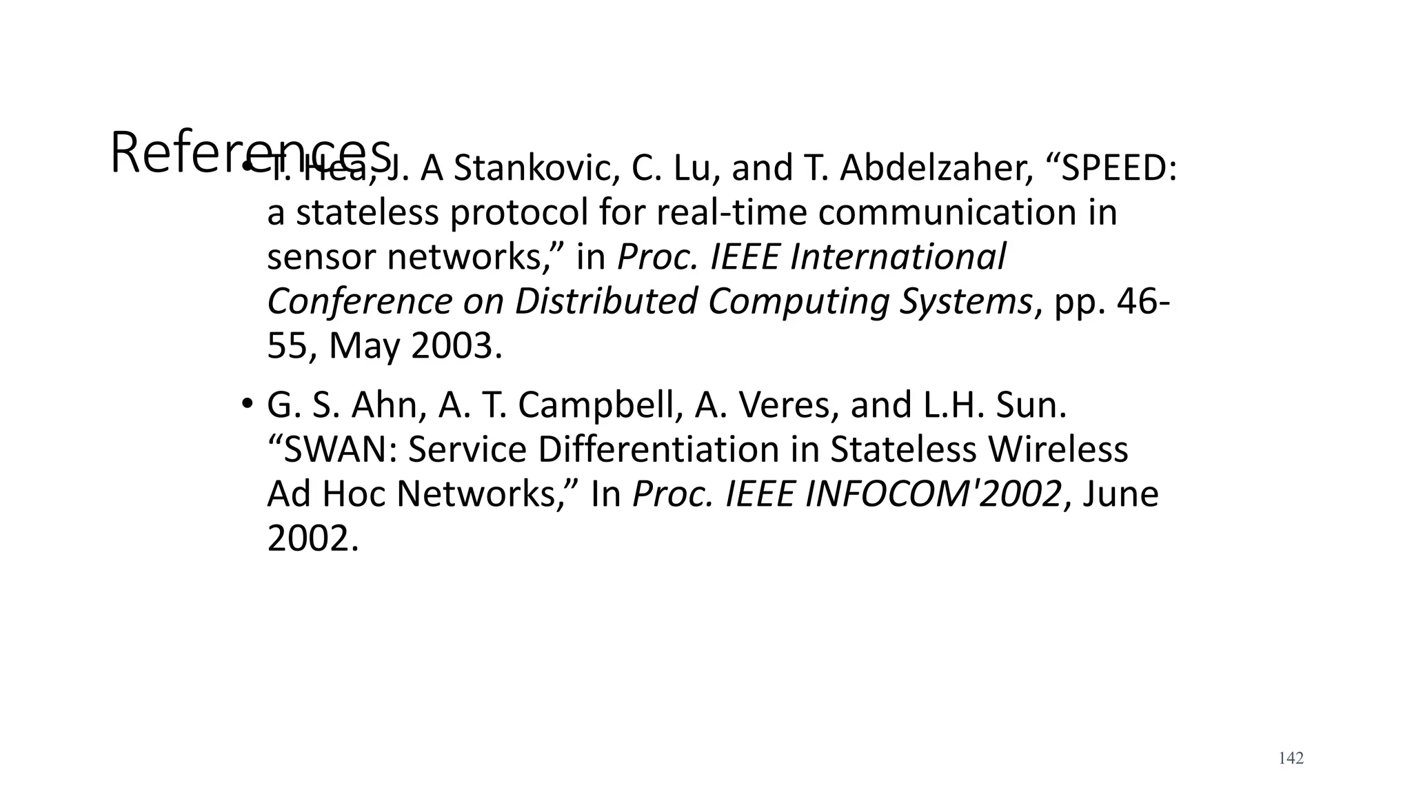 References
• T. Hea, J. A Stankovic, C. Lu, and T. Abdelzaher, “SPEED:
a stateless protocol for real-time communication in
sensor networks,” in Proc. IEEE International
Conference on Distributed Computing Systems, pp. 46-
55, May 2003.
• G. S. Ahn, A. T. Campbell, A. Veres, and L.H. Sun.
“SWAN: Service Differentiation in Stateless Wireless
Ad Hoc Networks,” In Proc. IEEE INFOCOM'2002, June
2002.
142
 