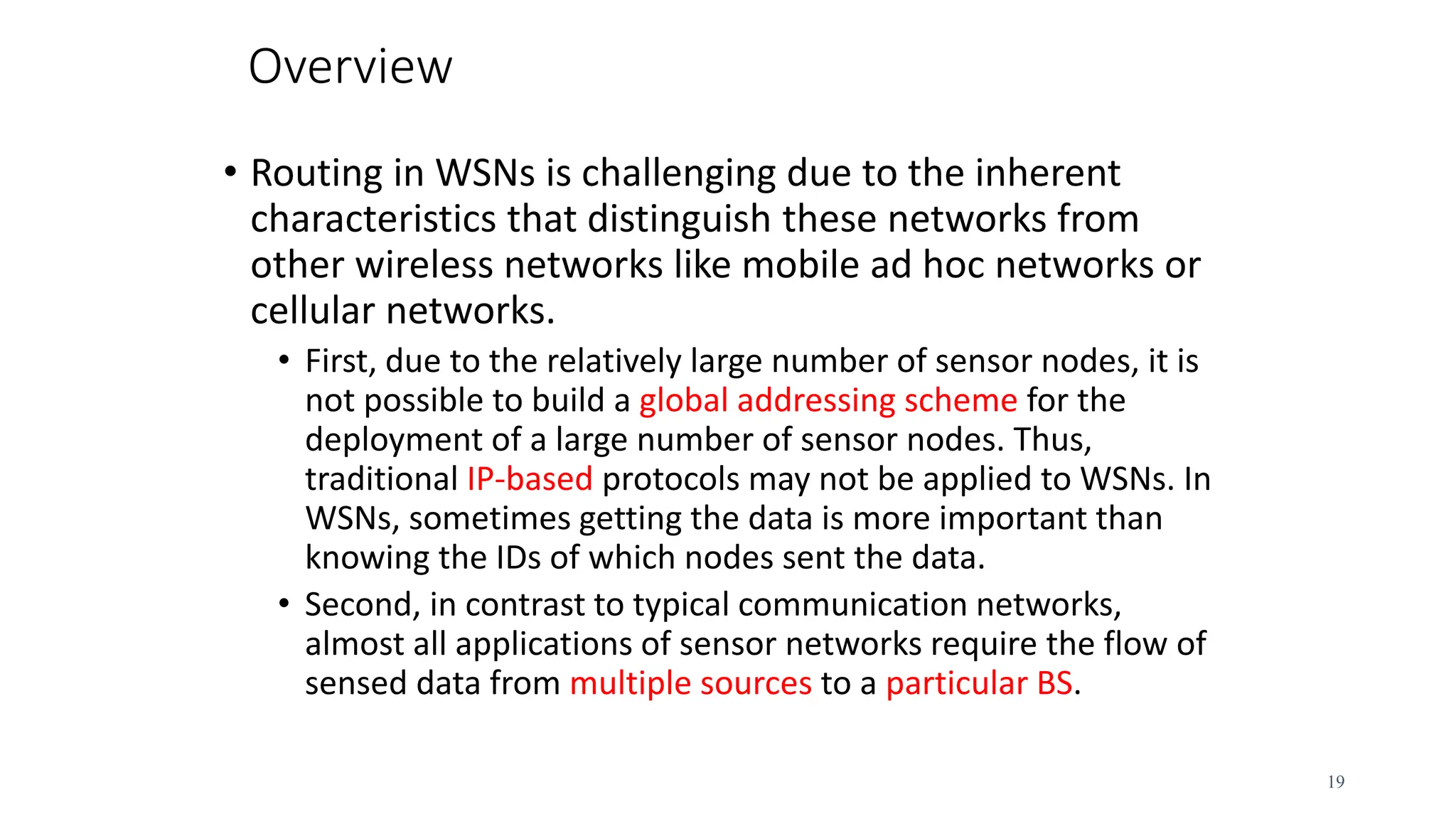 Overview
• Routing in WSNs is challenging due to the inherent
characteristics that distinguish these networks from
other wireless networks like mobile ad hoc networks or
cellular networks.
• First, due to the relatively large number of sensor nodes, it is
not possible to build a global addressing scheme for the
deployment of a large number of sensor nodes. Thus,
traditional IP-based protocols may not be applied to WSNs. In
WSNs, sometimes getting the data is more important than
knowing the IDs of which nodes sent the data.
• Second, in contrast to typical communication networks,
almost all applications of sensor networks require the flow of
sensed data from multiple sources to a particular BS.
19
 