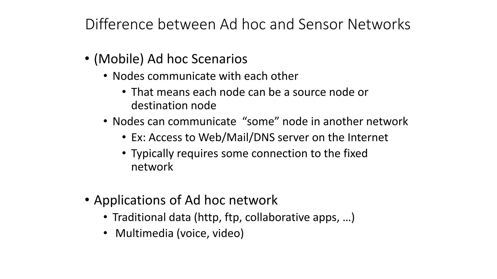 Difference between Ad hoc and Sensor Networks
• (Mobile) Ad hoc Scenarios
• Nodes communicate with each other
• That means each node can be a source node or
destination node
• Nodes can communicate “some” node in another network
• Ex: Access to Web/Mail/DNS server on the Internet
• Typically requires some connection to the fixed
network
• Applications of Ad hoc network
• Traditional data (http, ftp, collaborative apps, …)
• Multimedia (voice, video)
 
