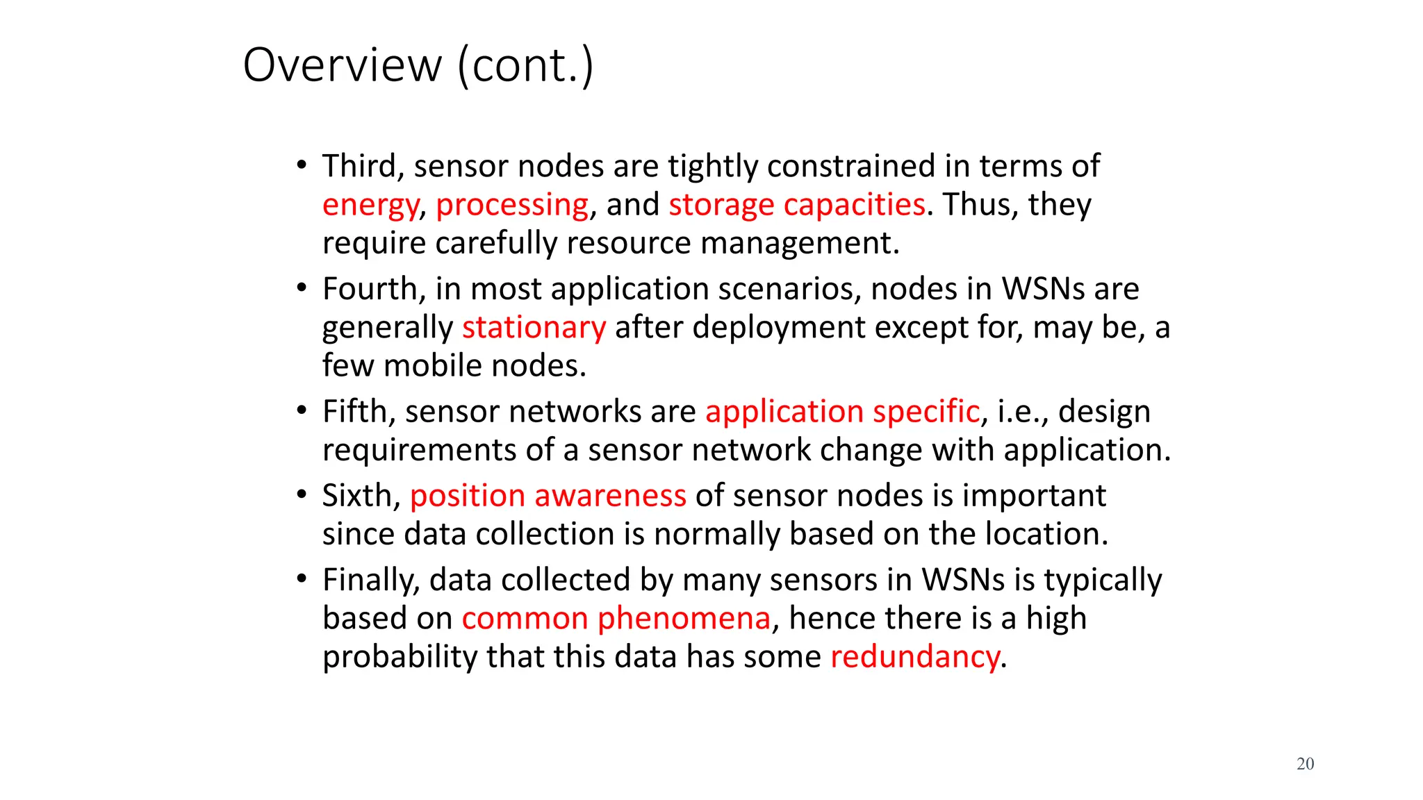 Overview (cont.)
• Third, sensor nodes are tightly constrained in terms of
energy, processing, and storage capacities. Thus, they
require carefully resource management.
• Fourth, in most application scenarios, nodes in WSNs are
generally stationary after deployment except for, may be, a
few mobile nodes.
• Fifth, sensor networks are application specific, i.e., design
requirements of a sensor network change with application.
• Sixth, position awareness of sensor nodes is important
since data collection is normally based on the location.
• Finally, data collected by many sensors in WSNs is typically
based on common phenomena, hence there is a high
probability that this data has some redundancy.
20
 