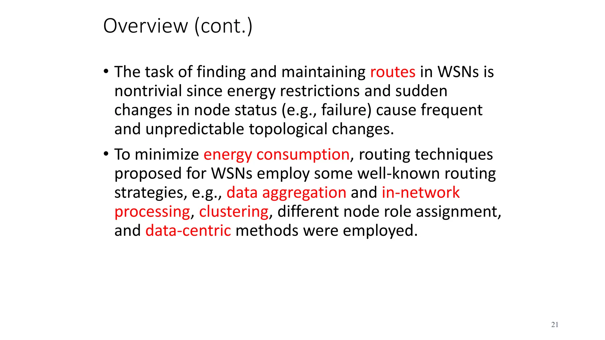 Overview (cont.)
• The task of finding and maintaining routes in WSNs is
nontrivial since energy restrictions and sudden
changes in node status (e.g., failure) cause frequent
and unpredictable topological changes.
• To minimize energy consumption, routing techniques
proposed for WSNs employ some well-known routing
strategies, e.g., data aggregation and in-network
processing, clustering, different node role assignment,
and data-centric methods were employed.
21
 