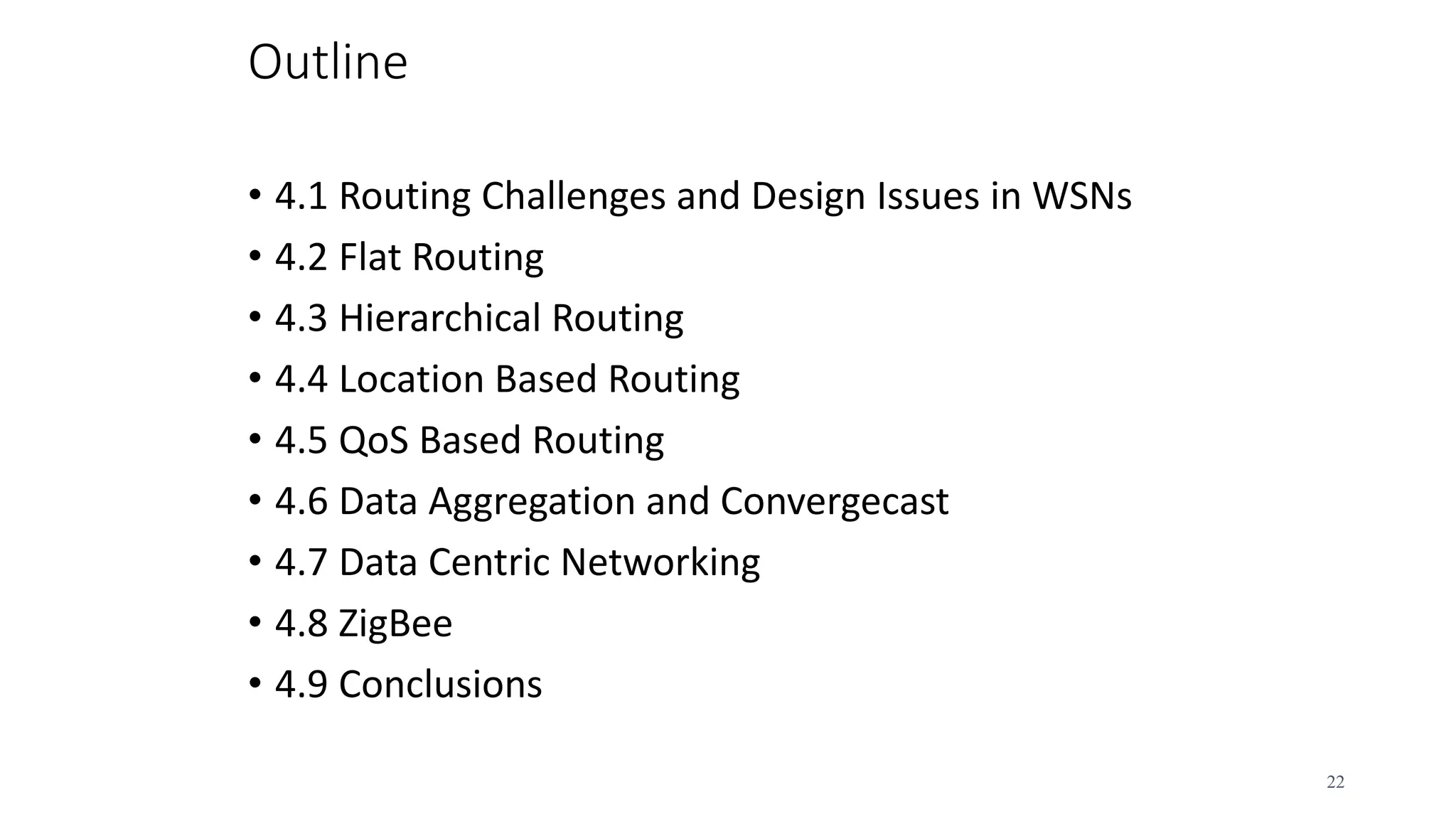 Outline
• 4.1 Routing Challenges and Design Issues in WSNs
• 4.2 Flat Routing
• 4.3 Hierarchical Routing
• 4.4 Location Based Routing
• 4.5 QoS Based Routing
• 4.6 Data Aggregation and Convergecast
• 4.7 Data Centric Networking
• 4.8 ZigBee
• 4.9 Conclusions
22
 