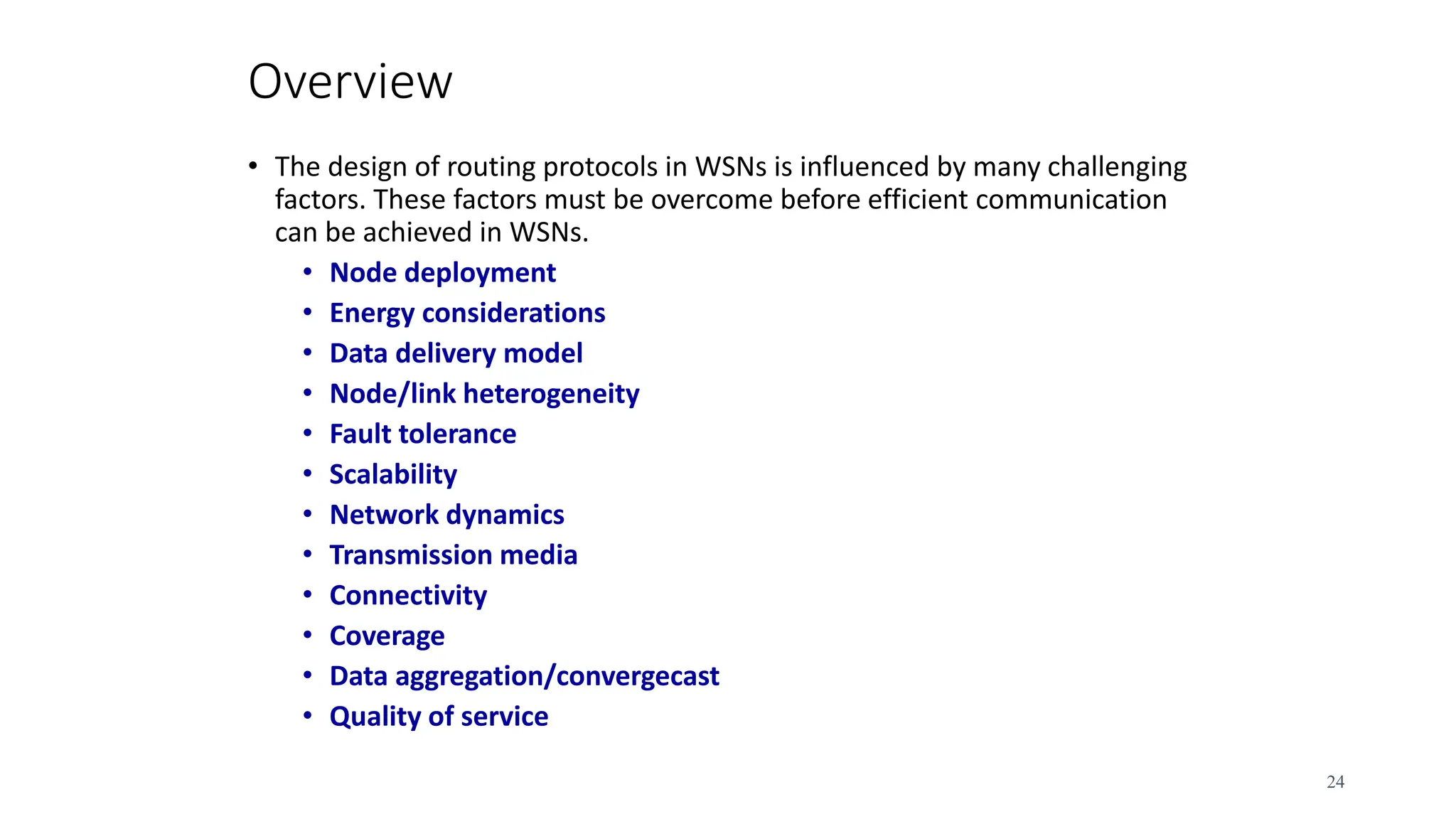 Overview
• The design of routing protocols in WSNs is influenced by many challenging
factors. These factors must be overcome before efficient communication
can be achieved in WSNs.
• Node deployment
• Energy considerations
• Data delivery model
• Node/link heterogeneity
• Fault tolerance
• Scalability
• Network dynamics
• Transmission media
• Connectivity
• Coverage
• Data aggregation/convergecast
• Quality of service
24
 