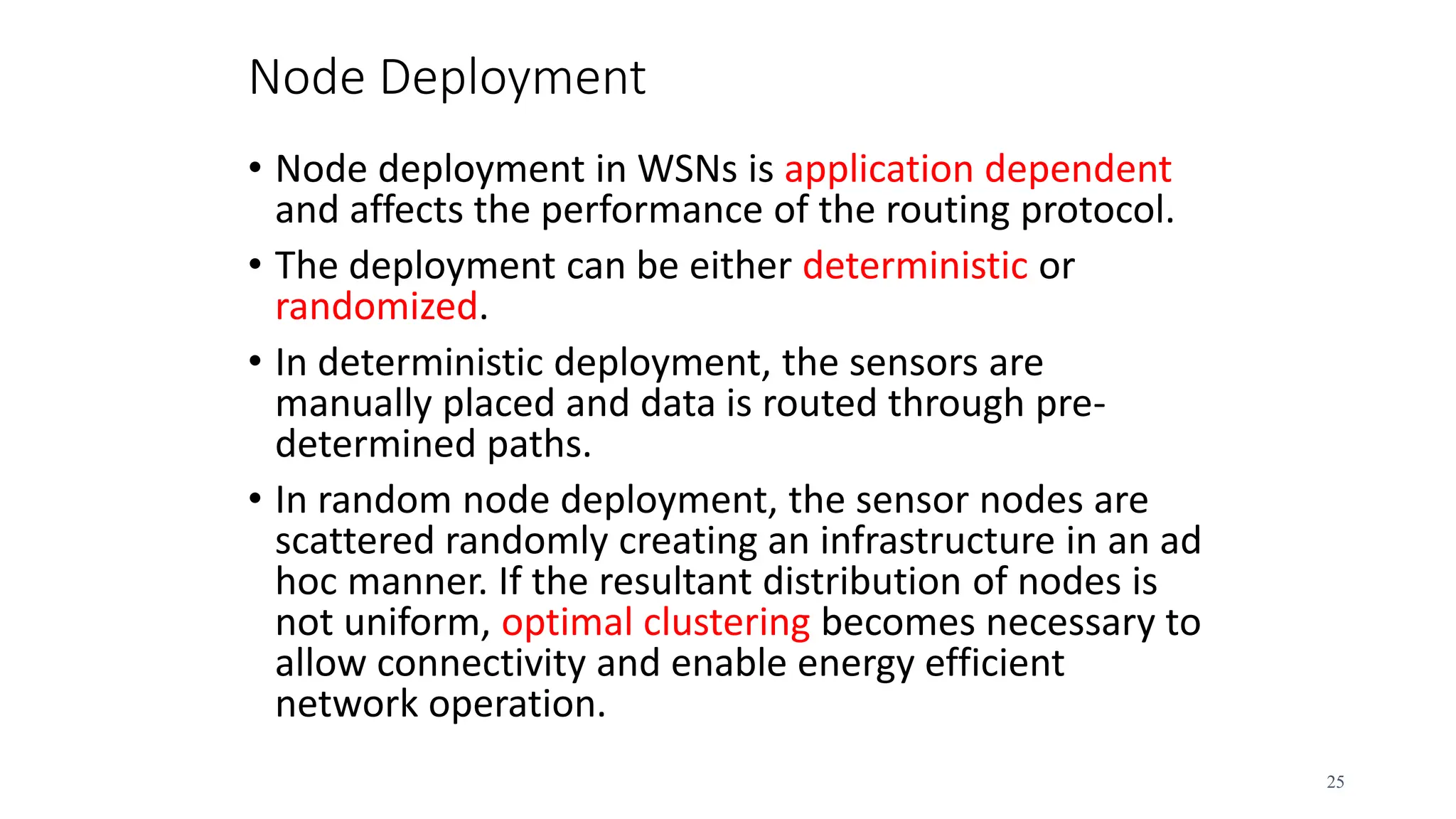 Node Deployment
• Node deployment in WSNs is application dependent
and affects the performance of the routing protocol.
• The deployment can be either deterministic or
randomized.
• In deterministic deployment, the sensors are
manually placed and data is routed through pre-
determined paths.
• In random node deployment, the sensor nodes are
scattered randomly creating an infrastructure in an ad
hoc manner. If the resultant distribution of nodes is
not uniform, optimal clustering becomes necessary to
allow connectivity and enable energy efficient
network operation.
25
 