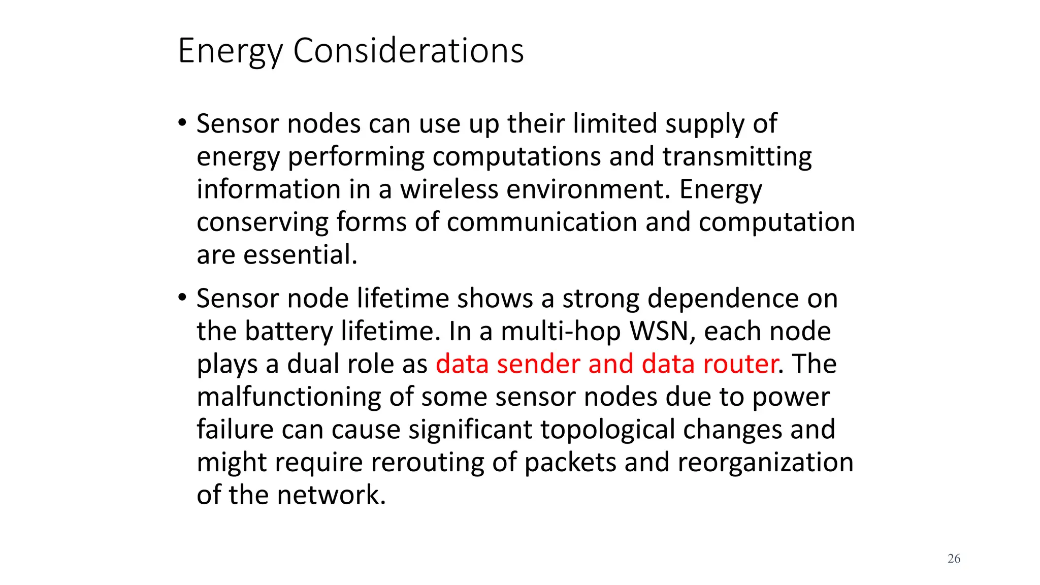 Energy Considerations
• Sensor nodes can use up their limited supply of
energy performing computations and transmitting
information in a wireless environment. Energy
conserving forms of communication and computation
are essential.
• Sensor node lifetime shows a strong dependence on
the battery lifetime. In a multi-hop WSN, each node
plays a dual role as data sender and data router. The
malfunctioning of some sensor nodes due to power
failure can cause significant topological changes and
might require rerouting of packets and reorganization
of the network.
26
 