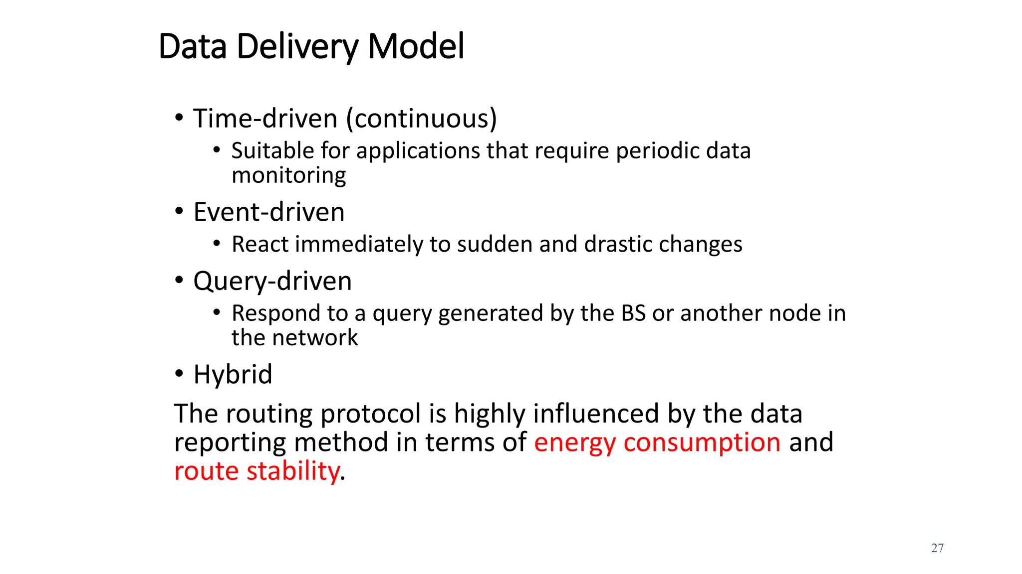 Data Delivery Model
• Time-driven (continuous)
• Suitable for applications that require periodic data
monitoring
• Event-driven
• React immediately to sudden and drastic changes
• Query-driven
• Respond to a query generated by the BS or another node in
the network
• Hybrid
The routing protocol is highly influenced by the data
reporting method in terms of energy consumption and
route stability.
27
 