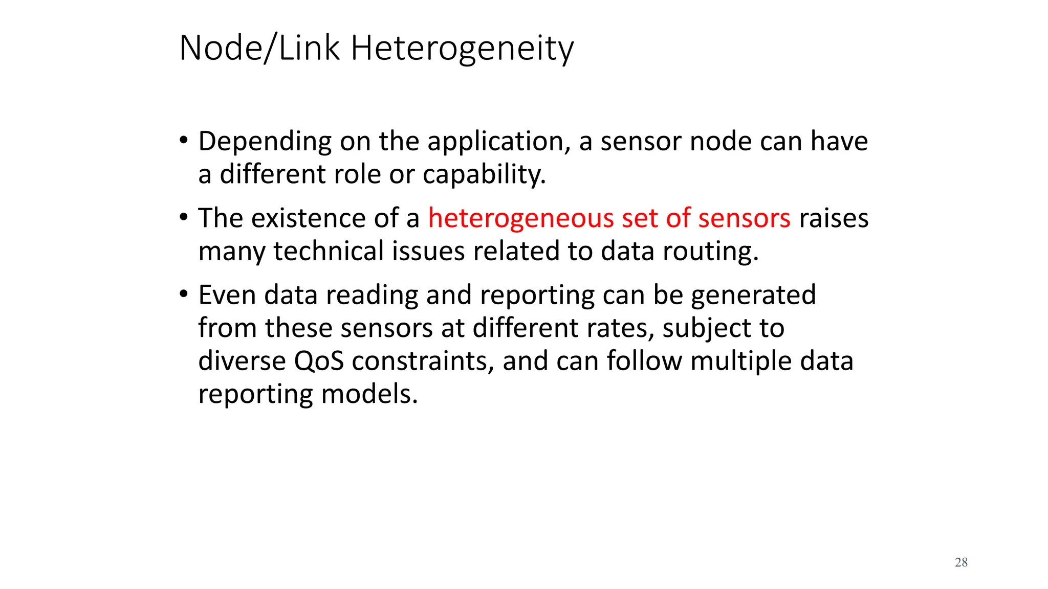 Node/Link Heterogeneity
• Depending on the application, a sensor node can have
a different role or capability.
• The existence of a heterogeneous set of sensors raises
many technical issues related to data routing.
• Even data reading and reporting can be generated
from these sensors at different rates, subject to
diverse QoS constraints, and can follow multiple data
reporting models.
28
 