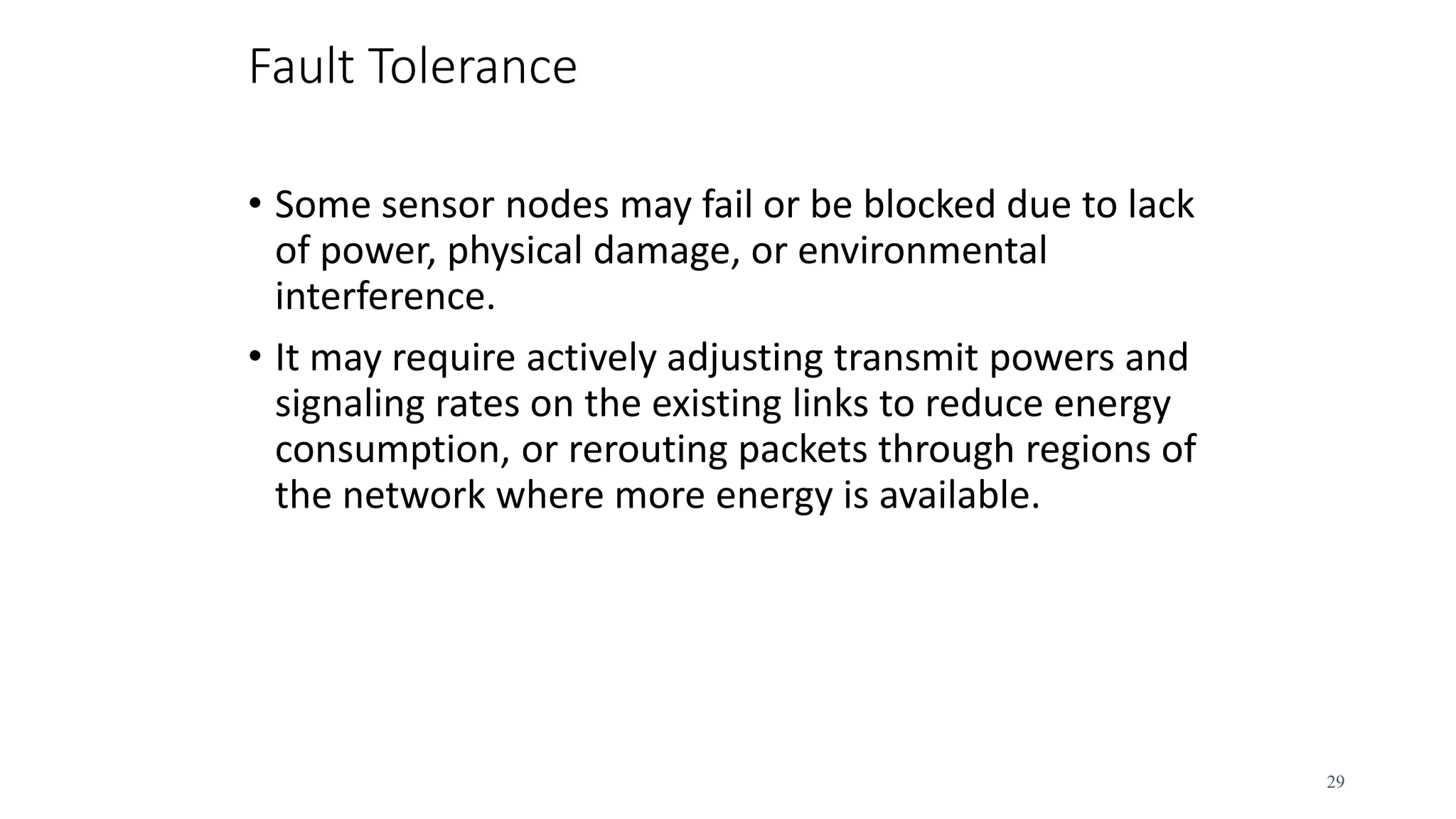 Fault Tolerance
• Some sensor nodes may fail or be blocked due to lack
of power, physical damage, or environmental
interference.
• It may require actively adjusting transmit powers and
signaling rates on the existing links to reduce energy
consumption, or rerouting packets through regions of
the network where more energy is available.
29
 