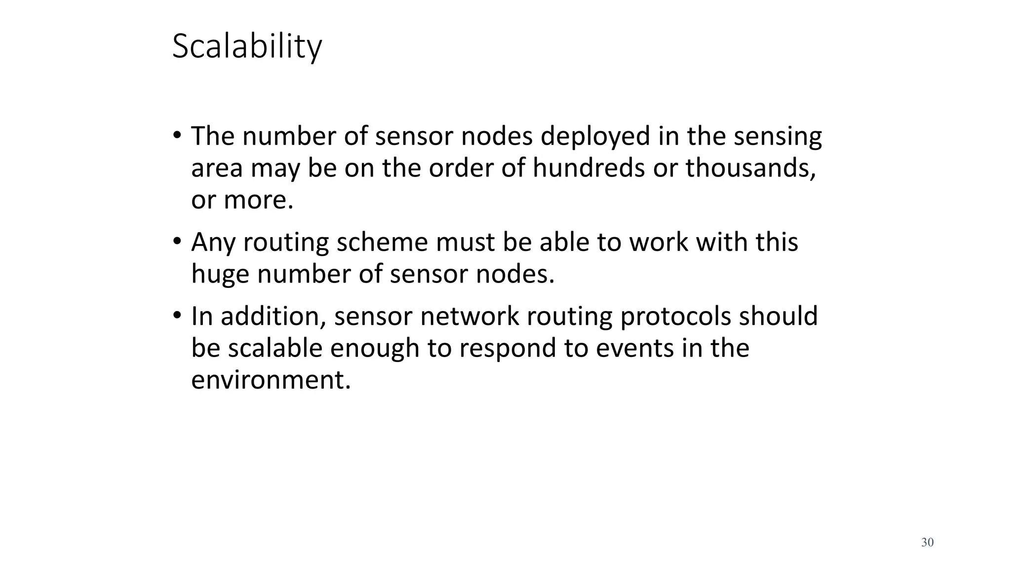 Scalability
• The number of sensor nodes deployed in the sensing
area may be on the order of hundreds or thousands,
or more.
• Any routing scheme must be able to work with this
huge number of sensor nodes.
• In addition, sensor network routing protocols should
be scalable enough to respond to events in the
environment.
30
 