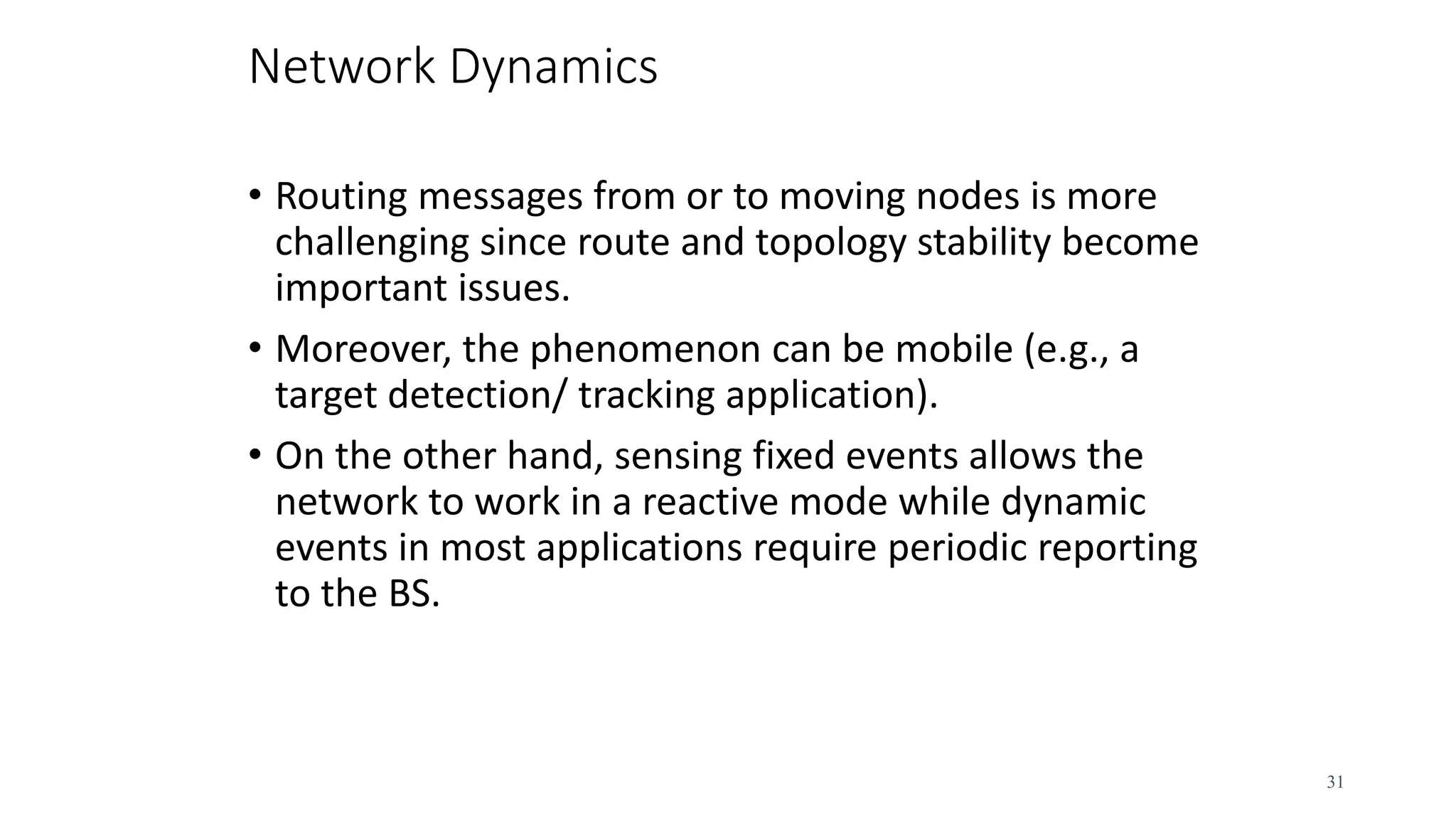 Network Dynamics
• Routing messages from or to moving nodes is more
challenging since route and topology stability become
important issues.
• Moreover, the phenomenon can be mobile (e.g., a
target detection/ tracking application).
• On the other hand, sensing fixed events allows the
network to work in a reactive mode while dynamic
events in most applications require periodic reporting
to the BS.
31
 