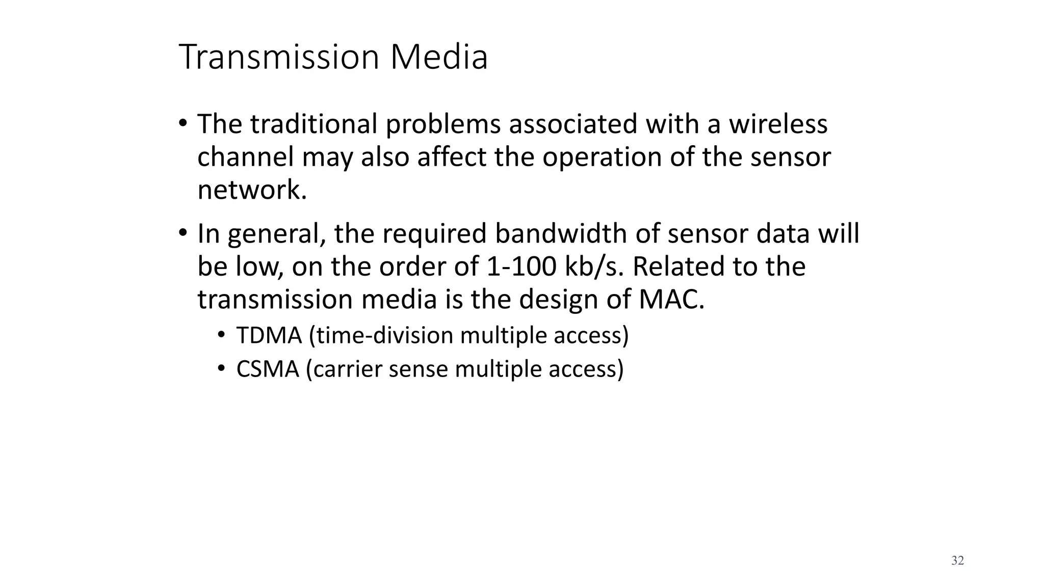 Transmission Media
• The traditional problems associated with a wireless
channel may also affect the operation of the sensor
network.
• In general, the required bandwidth of sensor data will
be low, on the order of 1-100 kb/s. Related to the
transmission media is the design of MAC.
• TDMA (time-division multiple access)
• CSMA (carrier sense multiple access)
32
 